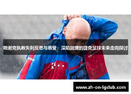 哈谢克执教失利反思与感受：深陷困境的捷克足球未来走向探讨