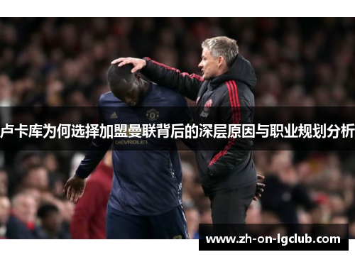 卢卡库为何选择加盟曼联背后的深层原因与职业规划分析 卢卡库为何选择加盟曼联背后的深层原因与职业规划分析