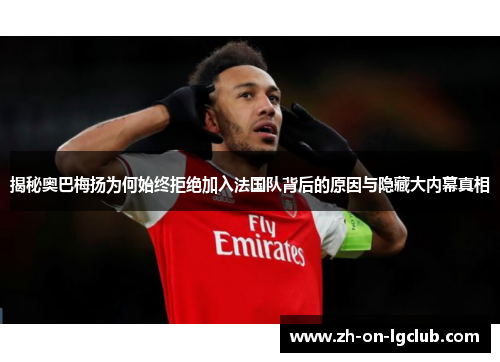 揭秘奥巴梅扬为何始终拒绝加入法国队背后的原因与隐藏大内幕真相