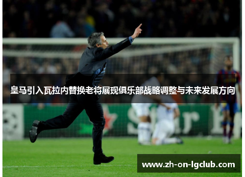 皇马引入瓦拉内替换老将展现俱乐部战略调整与未来发展方向