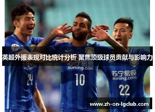 英超外援表现对比统计分析 聚焦顶级球员贡献与影响力 英超外援表现对比统计分析 聚焦顶级球员贡献与影响力