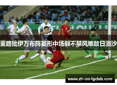 董路批伊万布阵菱形中场弱不禁风难敌日澳沙 董路批伊万布阵菱形中场弱不禁风难敌日澳沙