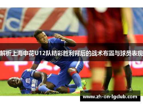解析上海申花U12队精彩胜利背后的战术布置与球员表现 解析上海申花U12队精彩胜利背后的战术布置与球员表现
