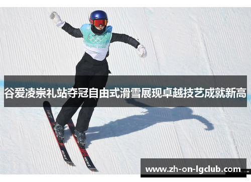 谷爱凌崇礼站夺冠自由式滑雪展现卓越技艺成就新高