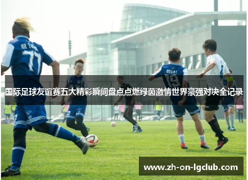 国际足球友谊赛五大精彩瞬间盘点点燃绿茵激情世界豪强对决全记录