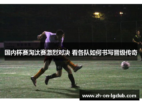 国内杯赛淘汰赛激烈对决 看各队如何书写晋级传奇