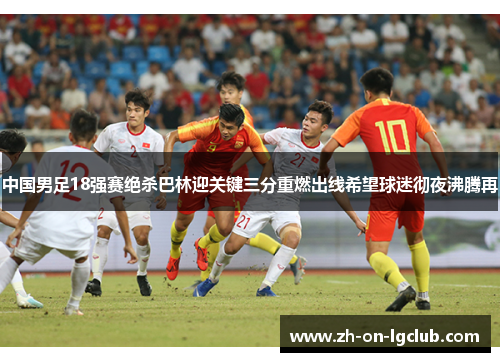 中国男足18强赛绝杀巴林迎关键三分重燃出线希望球迷彻夜沸腾再