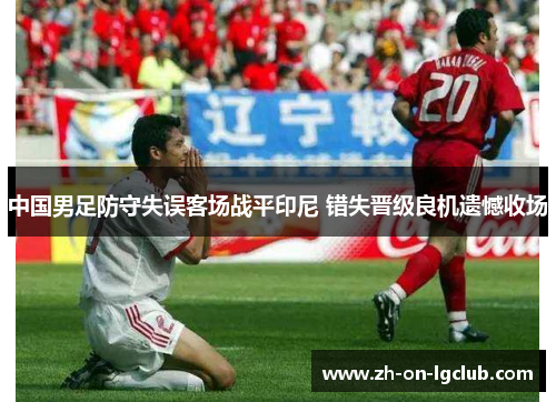 中国男足防守失误客场战平印尼 错失晋级良机遗憾收场 中国男足防守失误客场战平印尼 错失晋级良机遗憾收场