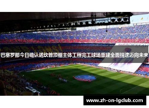 巴塞罗那今日确认诺坎普顶棚主体工程完工球场重建全面提速迈向未来