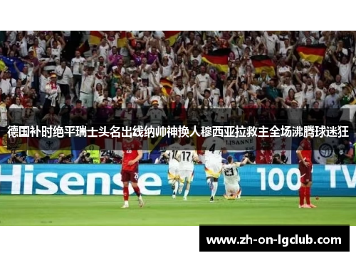 德国补时绝平瑞士头名出线纳帅神换人穆西亚拉救主全场沸腾球迷狂 德国补时绝平瑞士头名出线纳帅神换人穆西亚拉救主全场沸腾球迷狂