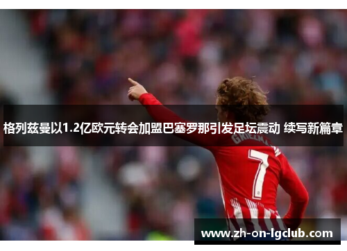格列兹曼以1.2亿欧元转会加盟巴塞罗那引发足坛震动 续写新篇章