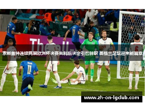 索斯盖特连续两届欧洲杯决赛失利后决定引咎辞职 英格兰足坛迎来新篇章 索斯盖特连续两届欧洲杯决赛失利后决定引咎辞职 英格兰足坛迎来新篇章