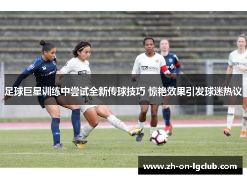 足球巨星训练中尝试全新传球技巧 惊艳效果引发球迷热议