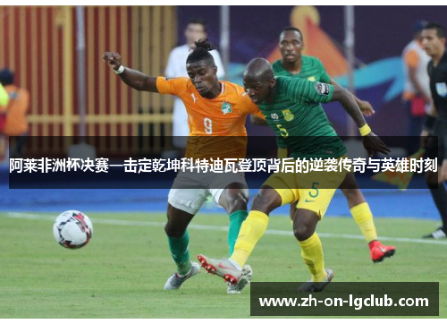 阿莱非洲杯决赛一击定乾坤科特迪瓦登顶背后的逆袭传奇与英雄时刻 阿莱非洲杯决赛一击定乾坤科特迪瓦登顶背后的逆袭传奇与英雄时刻